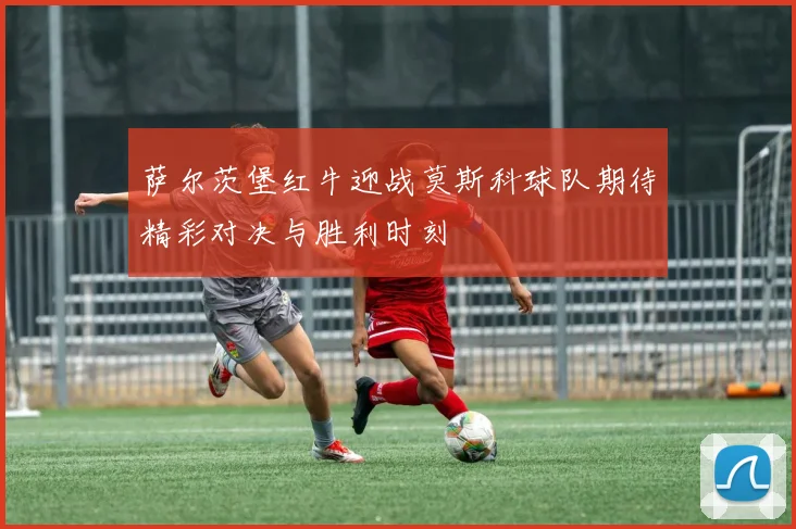 萨尔茨堡红牛迎战莫斯科球队期待精彩对决与胜利时刻