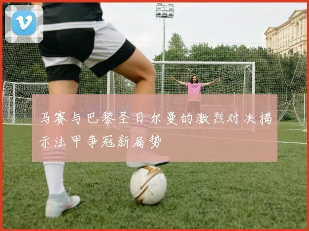 马赛与巴黎圣日尔曼的激烈对决揭示法甲争冠新局势