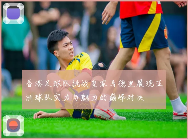 香港足球队挑战皇家马德里展现亚洲球队实力与魅力的巅峰对决