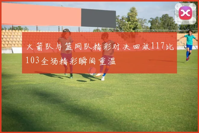 火箭队与篮网队精彩对决回放117比103全场精彩瞬间重温