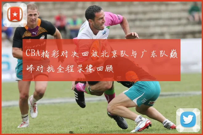 CBA精彩对决回放北京队与广东队巅峰对抗全程录像回顾
