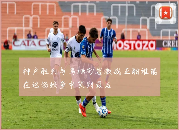 神户胜利与鸟栖砂岩激战正酣谁能在这场较量中笑到最后