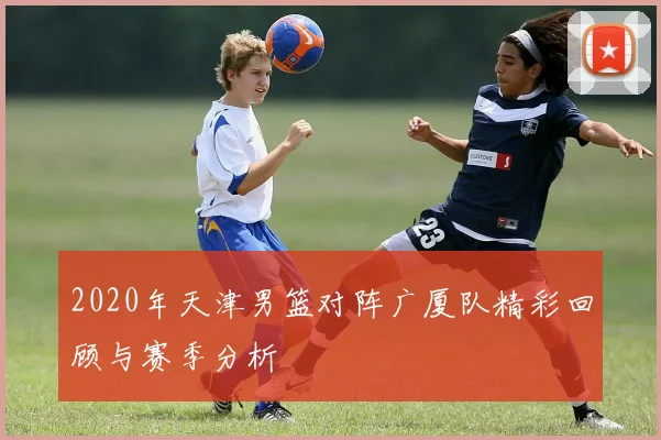 2020年天津男篮对阵广厦队精彩回顾与赛季分析