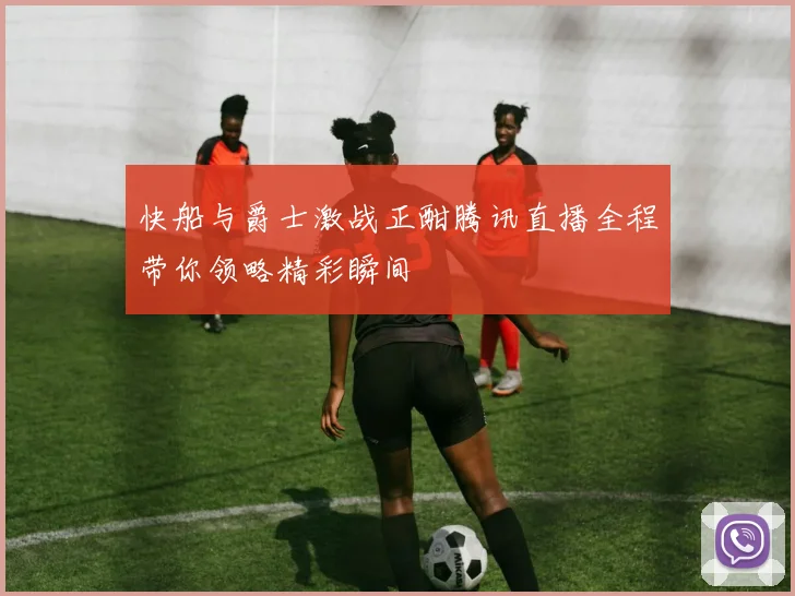 快船与爵士激战正酣腾讯直播全程带你领略精彩瞬间