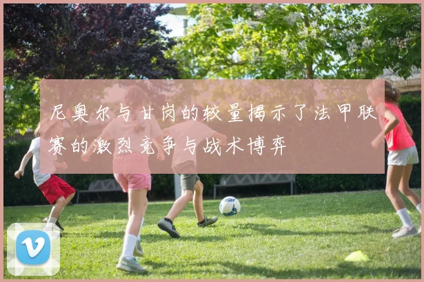 尼奥尔与甘岗的较量揭示了法甲联赛的激烈竞争与战术博弈