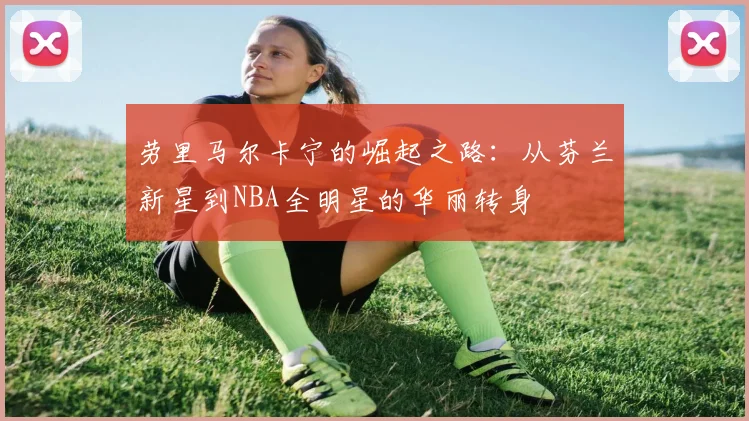 劳里马尔卡宁的崛起之路：从芬兰新星到NBA全明星的华丽转身