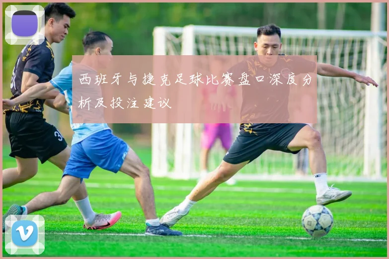 西班牙与捷克足球比赛盘口深度分析及投注建议