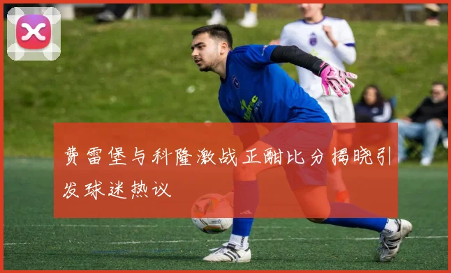费雷堡与科隆激战正酣比分揭晓引发球迷热议