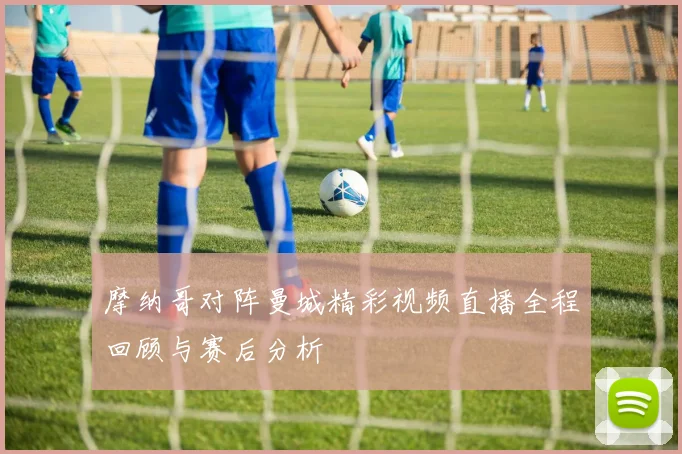 摩纳哥对阵曼城精彩视频直播全程回顾与赛后分析