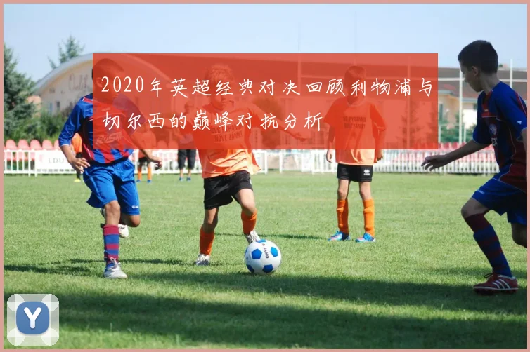 2020年英超经典对决回顾利物浦与切尔西的巅峰对抗分析