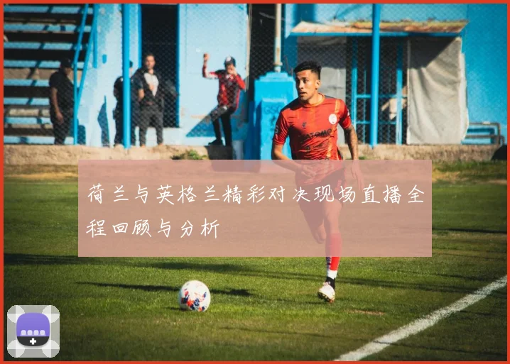 荷兰与英格兰精彩对决现场直播全程回顾与分析