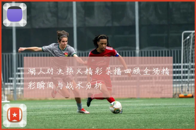 湖人对决热火精彩录播回顾全场精彩瞬间与战术分析