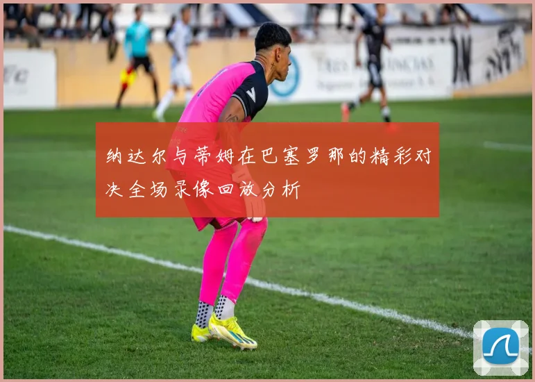纳达尔与蒂姆在巴塞罗那的精彩对决全场录像回放分析