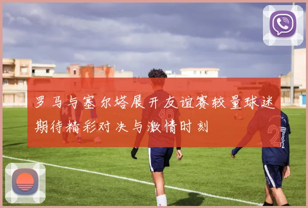 罗马与塞尔塔展开友谊赛较量球迷期待精彩对决与激情时刻
