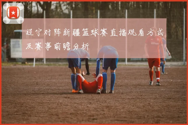 辽宁对阵新疆篮球赛直播观看方式及赛事前瞻分析