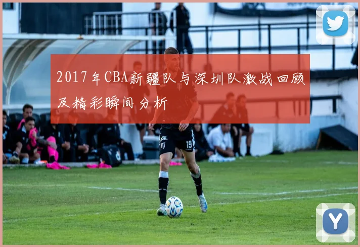 2017年CBA新疆队与深圳队激战回顾及精彩瞬间分析