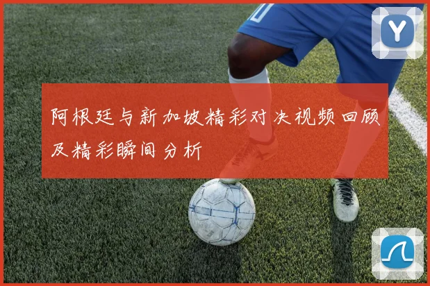 阿根廷与新加坡精彩对决视频回顾及精彩瞬间分析