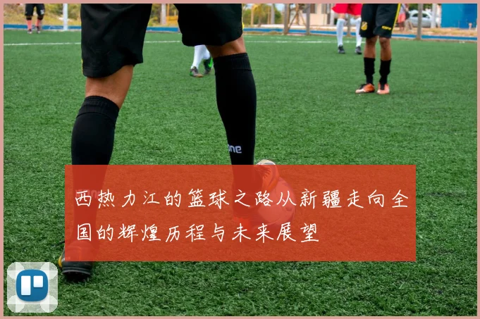 西热力江的篮球之路从新疆走向全国的辉煌历程与未来展望