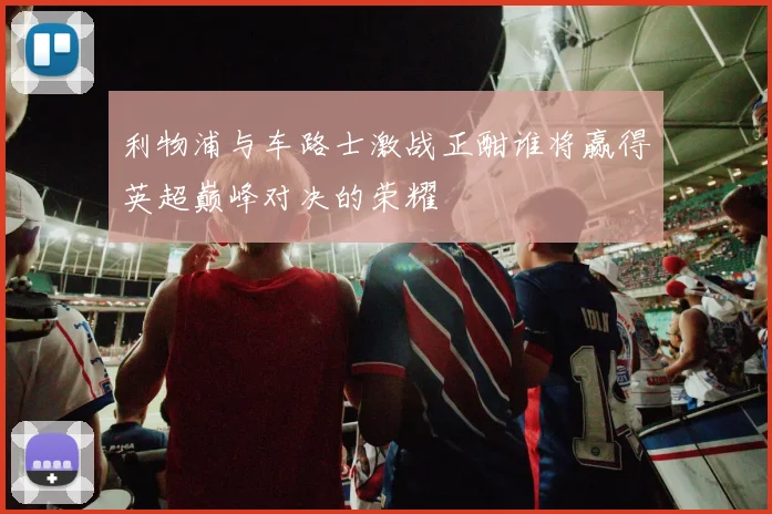 利物浦与车路士激战正酣谁将赢得英超巅峰对决的荣耀