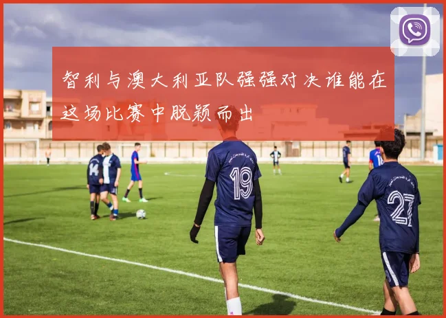 智利与澳大利亚队强强对决谁能在这场比赛中脱颖而出