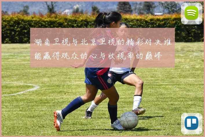 湖南卫视与北京卫视的精彩对决谁能赢得观众的心与收视率的巅峰