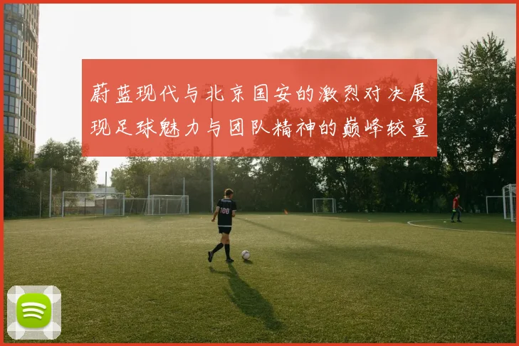 蔚蓝现代与北京国安的激烈对决展现足球魅力与团队精神的巅峰较量