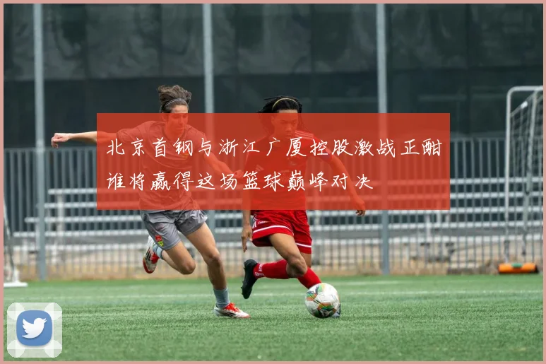 北京首钢与浙江广厦控股激战正酣谁将赢得这场篮球巅峰对决
