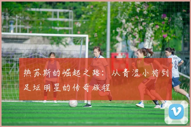 热苏斯的崛起之路：从青涩小将到足坛明星的传奇旅程