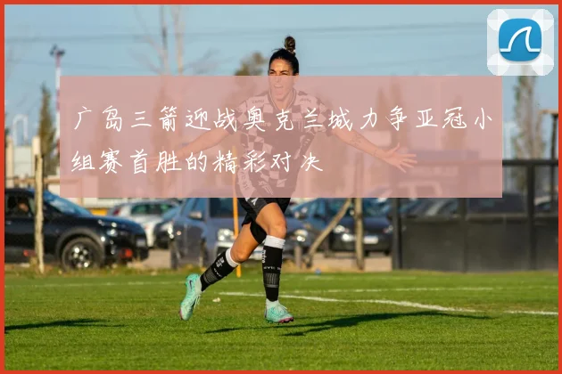 广岛三箭迎战奥克兰城力争亚冠小组赛首胜的精彩对决