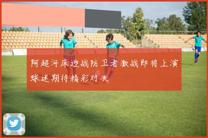 阿超河床迎战防卫者激战即将上演球迷期待精彩对决
