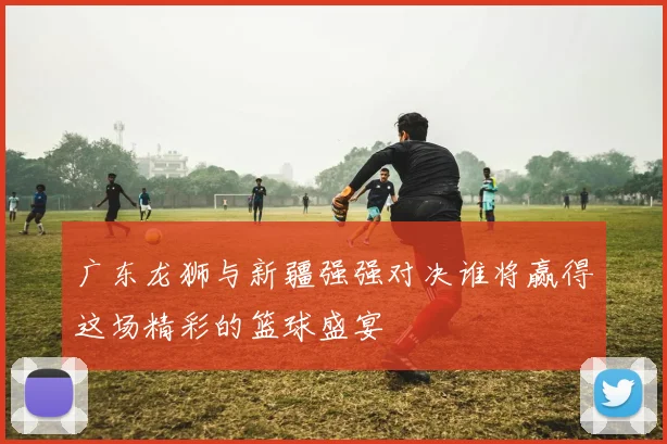 广东龙狮与新疆强强对决谁将赢得这场精彩的篮球盛宴