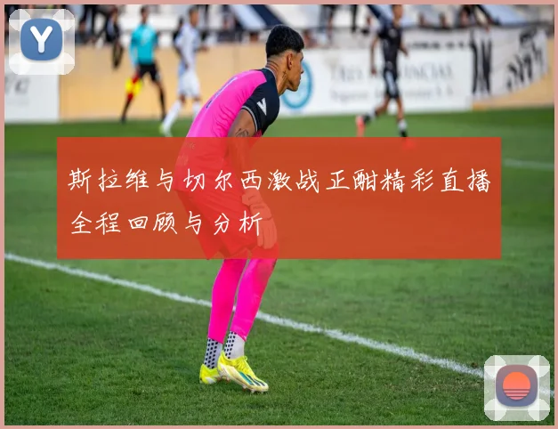 斯拉维与切尔西激战正酣精彩直播全程回顾与分析