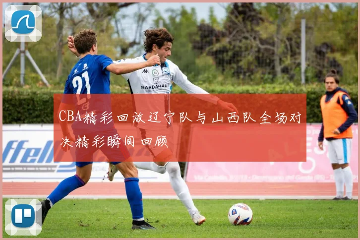 CBA精彩回放辽宁队与山西队全场对决精彩瞬间回顾