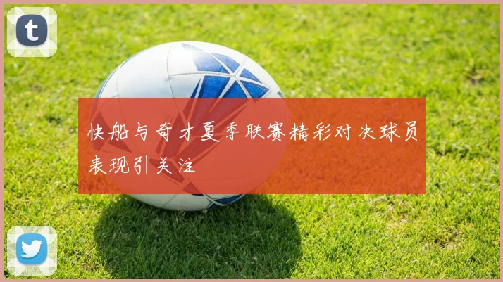 快船与奇才夏季联赛精彩对决球员表现引关注