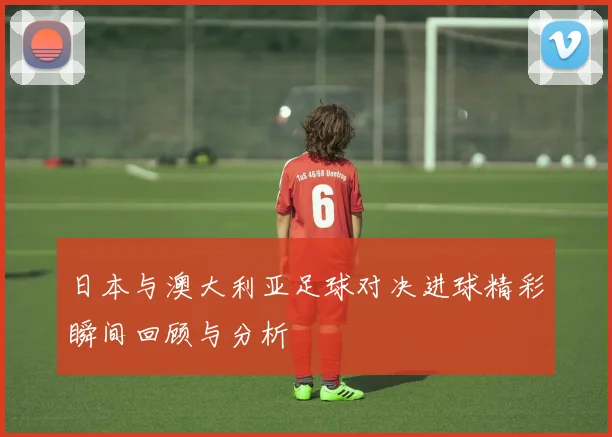 日本与澳大利亚足球对决进球精彩瞬间回顾与分析