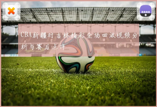 CBA新疆对吉林精彩全场回放视频分析与赛后点评