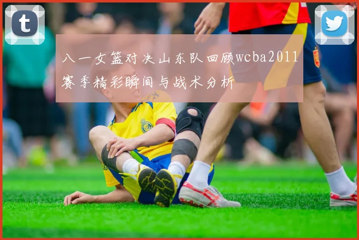 八一女篮对决山东队回顾wcba2011赛季精彩瞬间与战术分析